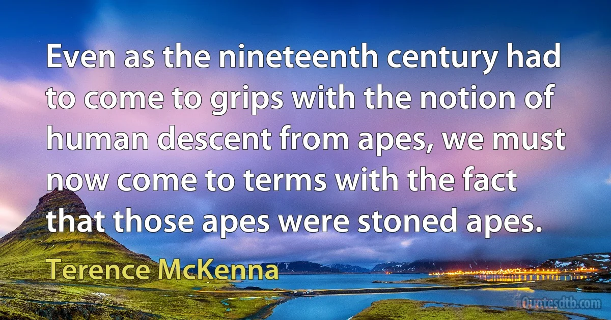 Even as the nineteenth century had to come to grips with the notion of human descent from apes, we must now come to terms with the fact that those apes were stoned apes. (Terence McKenna)