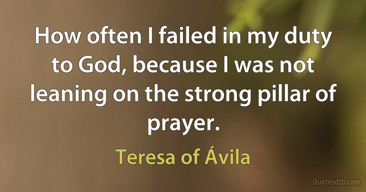 How often I failed in my duty to God, because I was not leaning on the strong pillar of prayer. (Teresa of Ávila)