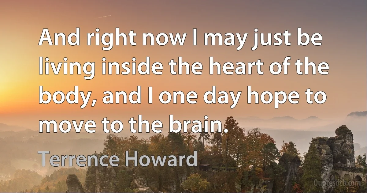 And right now I may just be living inside the heart of the body, and I one day hope to move to the brain. (Terrence Howard)