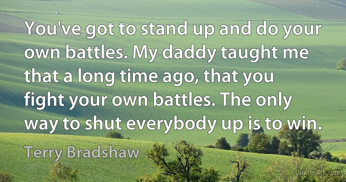 You've got to stand up and do your own battles. My daddy taught me that a long time ago, that you fight your own battles. The only way to shut everybody up is to win. (Terry Bradshaw)