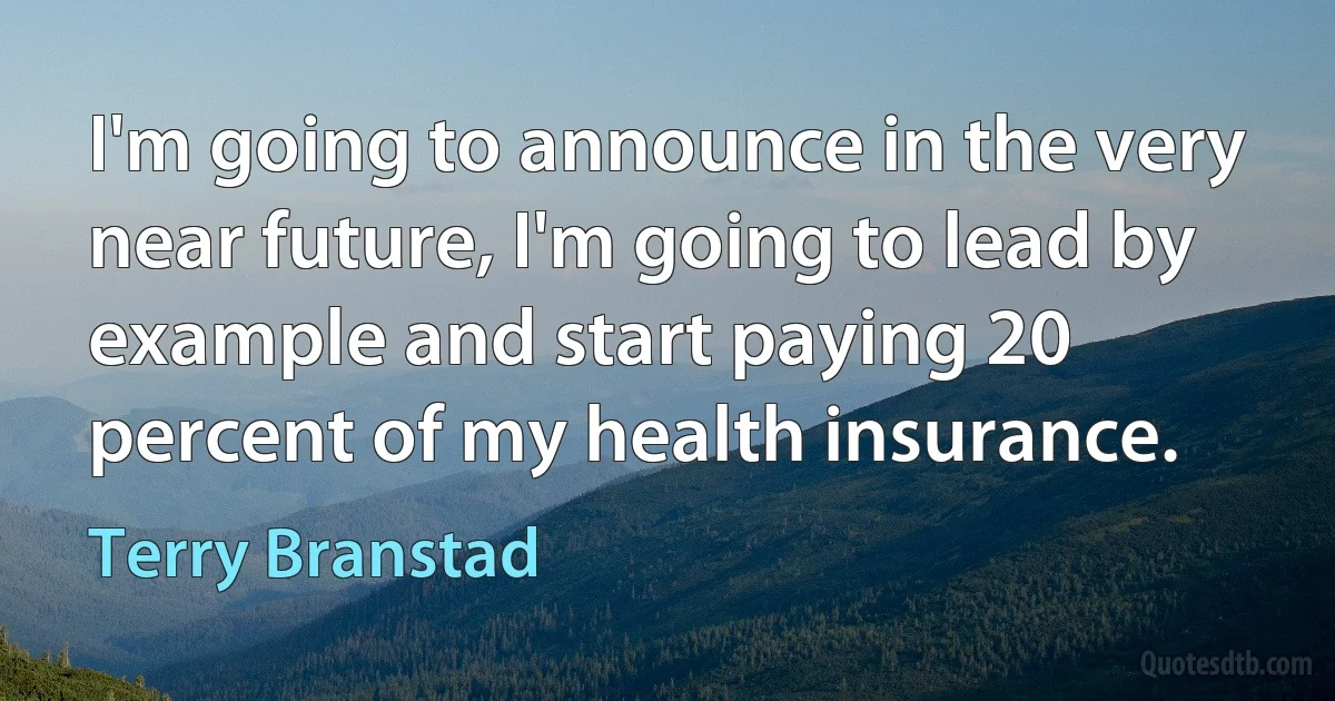 I'm going to announce in the very near future, I'm going to lead by example and start paying 20 percent of my health insurance. (Terry Branstad)