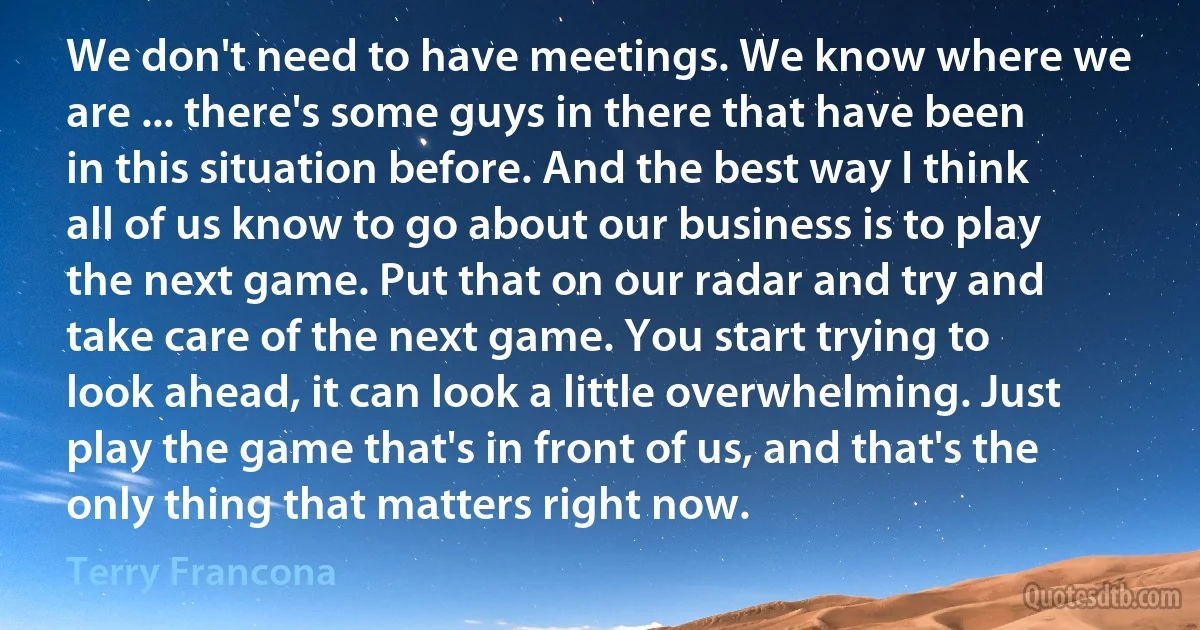 We don't need to have meetings. We know where we are ... there's some guys in there that have been in this situation before. And the best way I think all of us know to go about our business is to play the next game. Put that on our radar and try and take care of the next game. You start trying to look ahead, it can look a little overwhelming. Just play the game that's in front of us, and that's the only thing that matters right now. (Terry Francona)