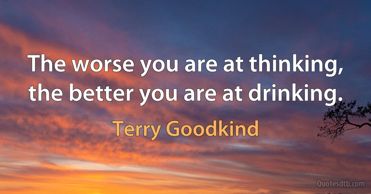 The worse you are at thinking, the better you are at drinking. (Terry Goodkind)