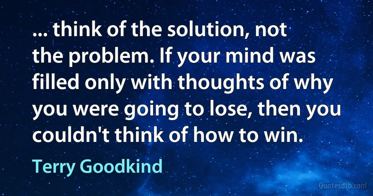 ... think of the solution, not the problem. If your mind was filled only with thoughts of why you were going to lose, then you couldn't think of how to win. (Terry Goodkind)