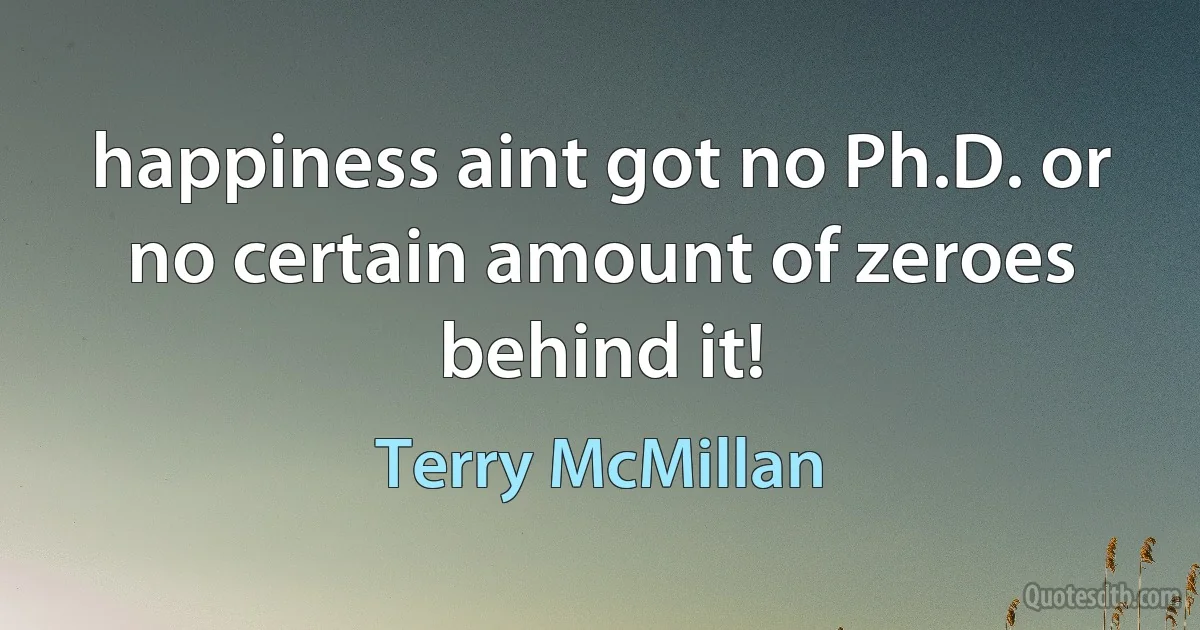 happiness aint got no Ph.D. or no certain amount of zeroes behind it! (Terry McMillan)