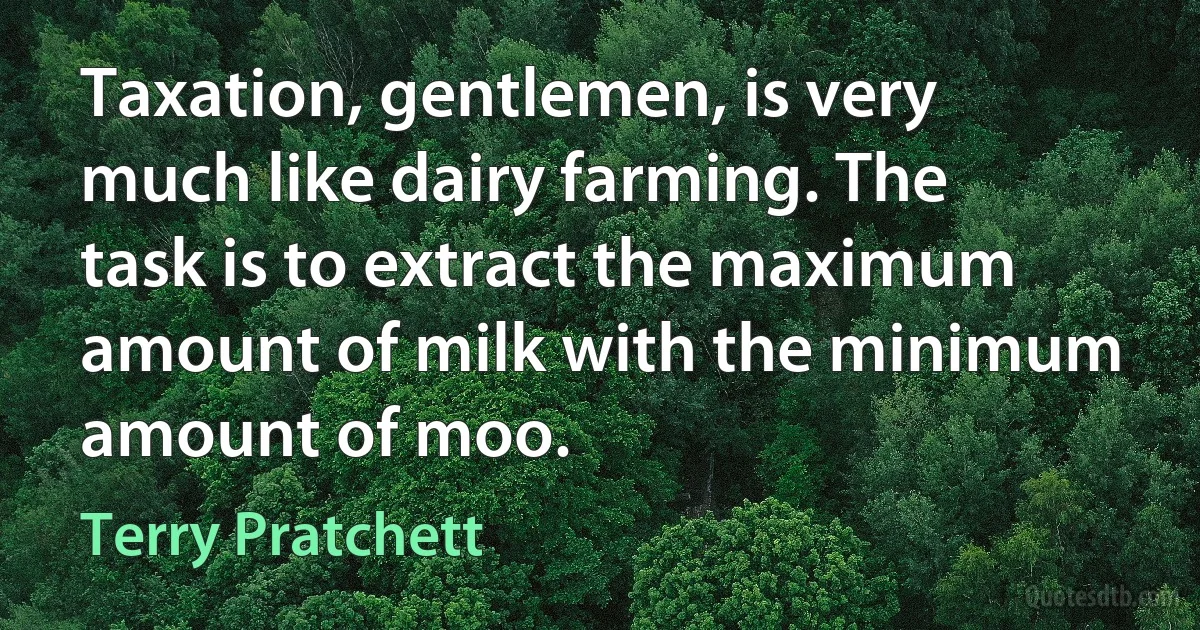 Taxation, gentlemen, is very much like dairy farming. The task is to extract the maximum amount of milk with the minimum amount of moo. (Terry Pratchett)