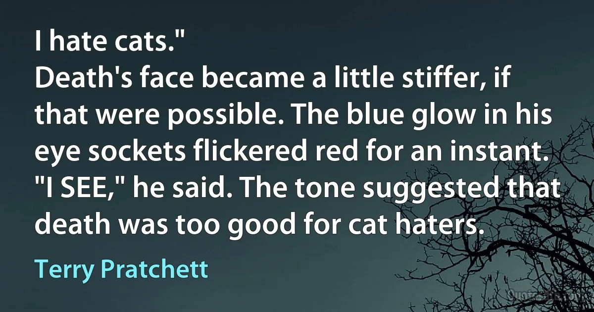 I hate cats."
Death's face became a little stiffer, if that were possible. The blue glow in his eye sockets flickered red for an instant.
"I SEE," he said. The tone suggested that death was too good for cat haters. (Terry Pratchett)