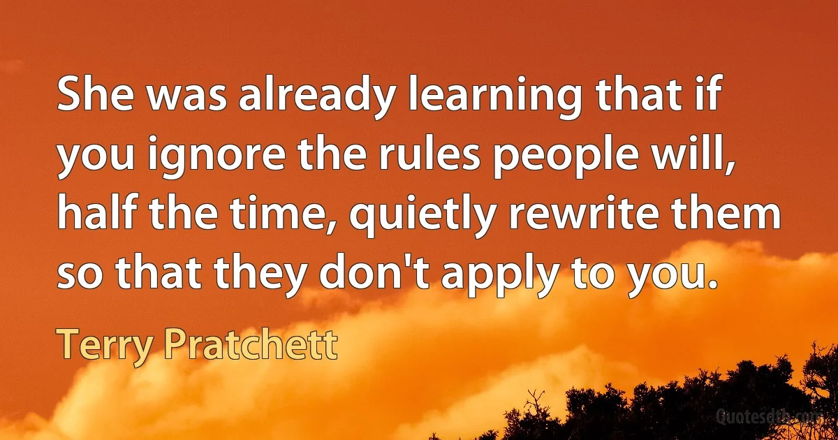 She was already learning that if you ignore the rules people will, half the time, quietly rewrite them so that they don't apply to you. (Terry Pratchett)