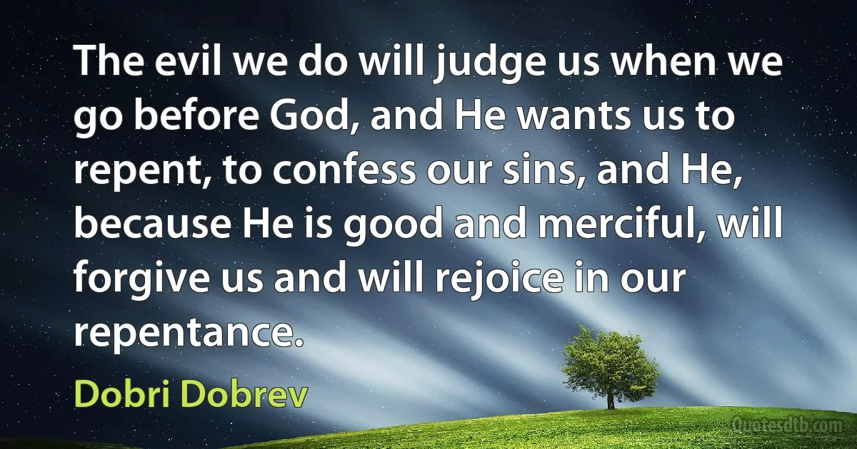 The evil we do will judge us when we go before God, and He wants us to repent, to confess our sins, and He, because He is good and merciful, will forgive us and will rejoice in our repentance. (Dobri Dobrev)