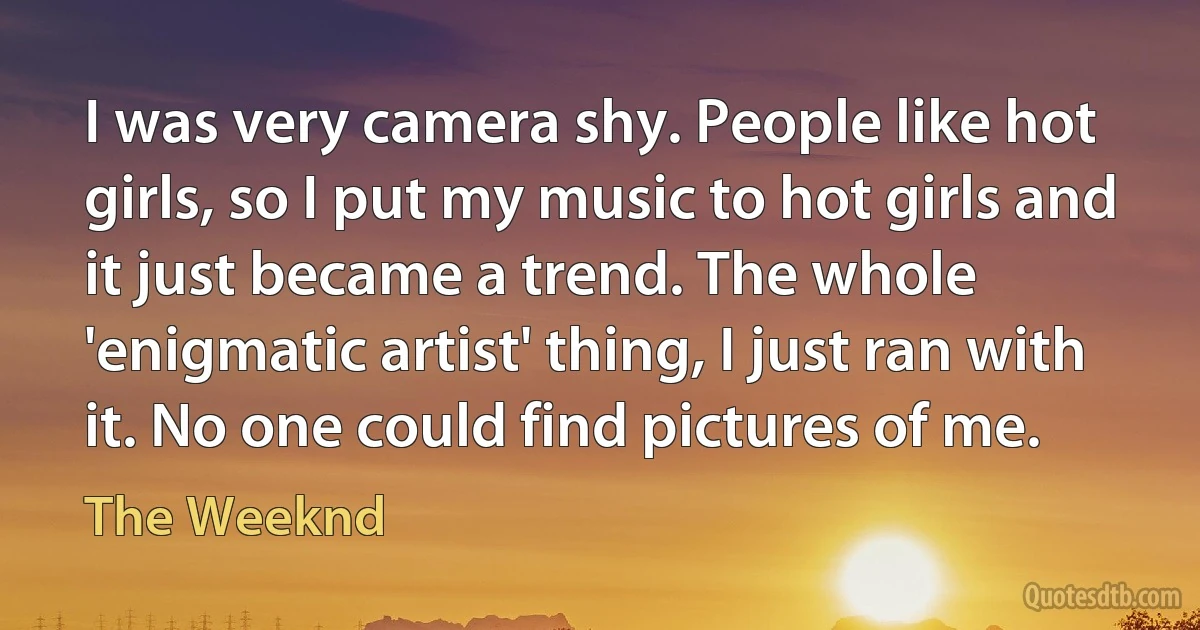 I was very camera shy. People like hot girls, so I put my music to hot girls and it just became a trend. The whole 'enigmatic artist' thing, I just ran with it. No one could find pictures of me. (The Weeknd)