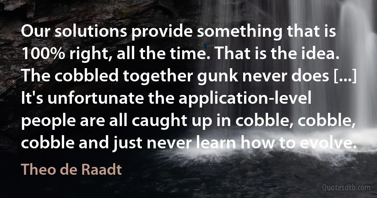 Our solutions provide something that is 100% right, all the time. That is the idea. The cobbled together gunk never does [...] It's unfortunate the application-level people are all caught up in cobble, cobble, cobble and just never learn how to evolve. (Theo de Raadt)