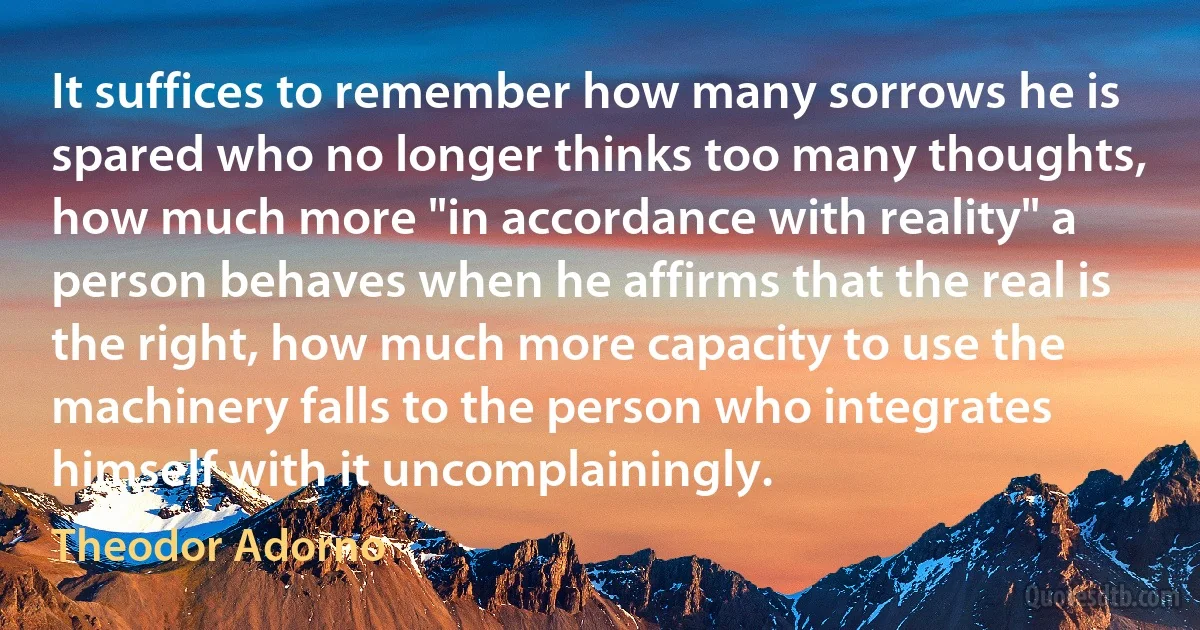 It suffices to remember how many sorrows he is spared who no longer thinks too many thoughts, how much more "in accordance with reality" a person behaves when he affirms that the real is the right, how much more capacity to use the machinery falls to the person who integrates himself with it uncomplainingly. (Theodor Adorno)