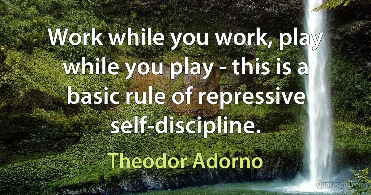 Work while you work, play while you play - this is a basic rule of repressive self-discipline. (Theodor Adorno)