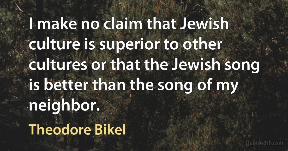 I make no claim that Jewish culture is superior to other cultures or that the Jewish song is better than the song of my neighbor. (Theodore Bikel)