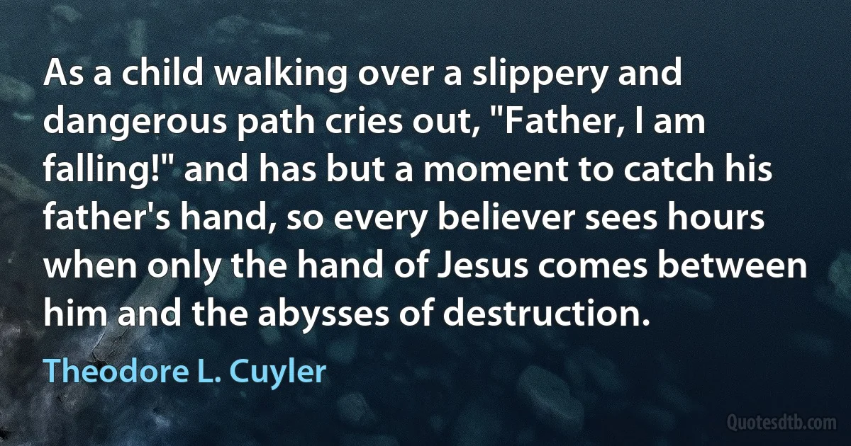 As a child walking over a slippery and dangerous path cries out, "Father, I am falling!" and has but a moment to catch his father's hand, so every believer sees hours when only the hand of Jesus comes between him and the abysses of destruction. (Theodore L. Cuyler)