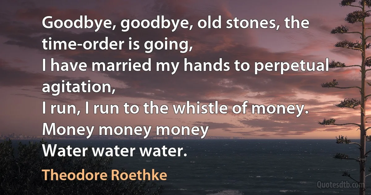 Goodbye, goodbye, old stones, the time-order is going,
I have married my hands to perpetual agitation,
I run, I run to the whistle of money.
Money money money
Water water water. (Theodore Roethke)