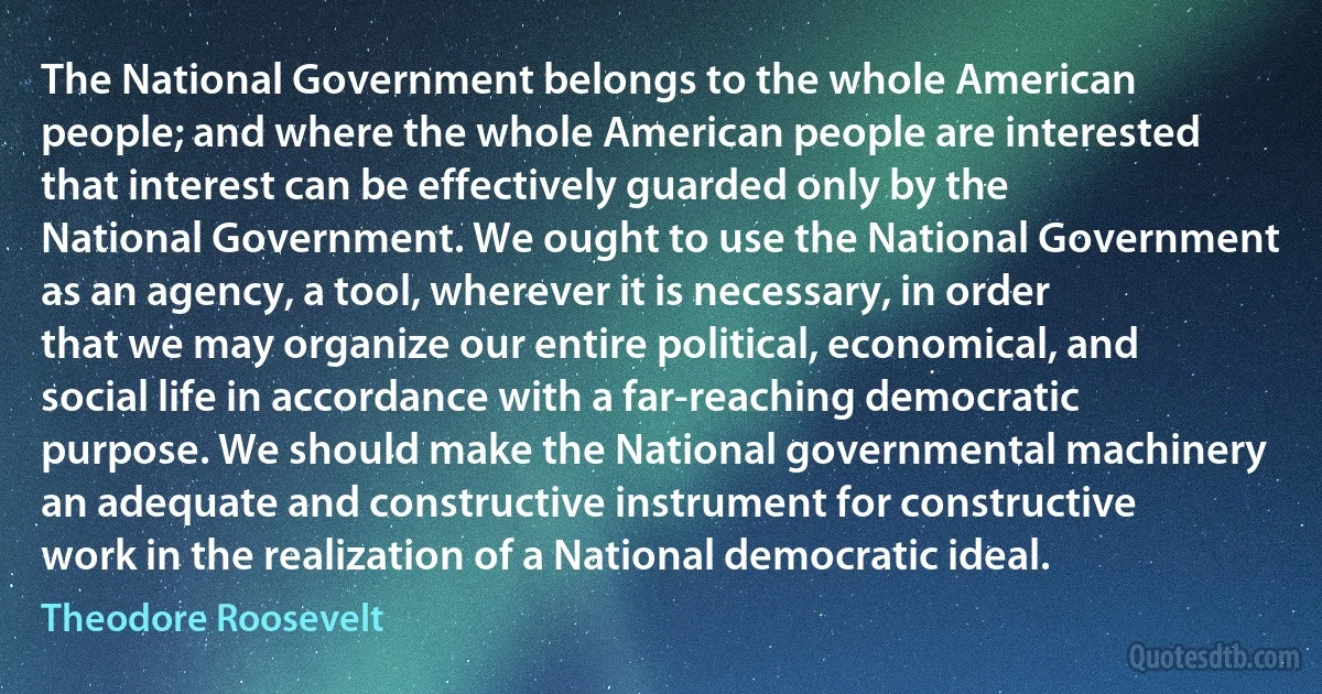 The National Government belongs to the whole American people; and where the whole American people are interested that interest can be effectively guarded only by the National Government. We ought to use the National Government as an agency, a tool, wherever it is necessary, in order that we may organize our entire political, economical, and social life in accordance with a far-reaching democratic purpose. We should make the National governmental machinery an adequate and constructive instrument for constructive work in the realization of a National democratic ideal. (Theodore Roosevelt)