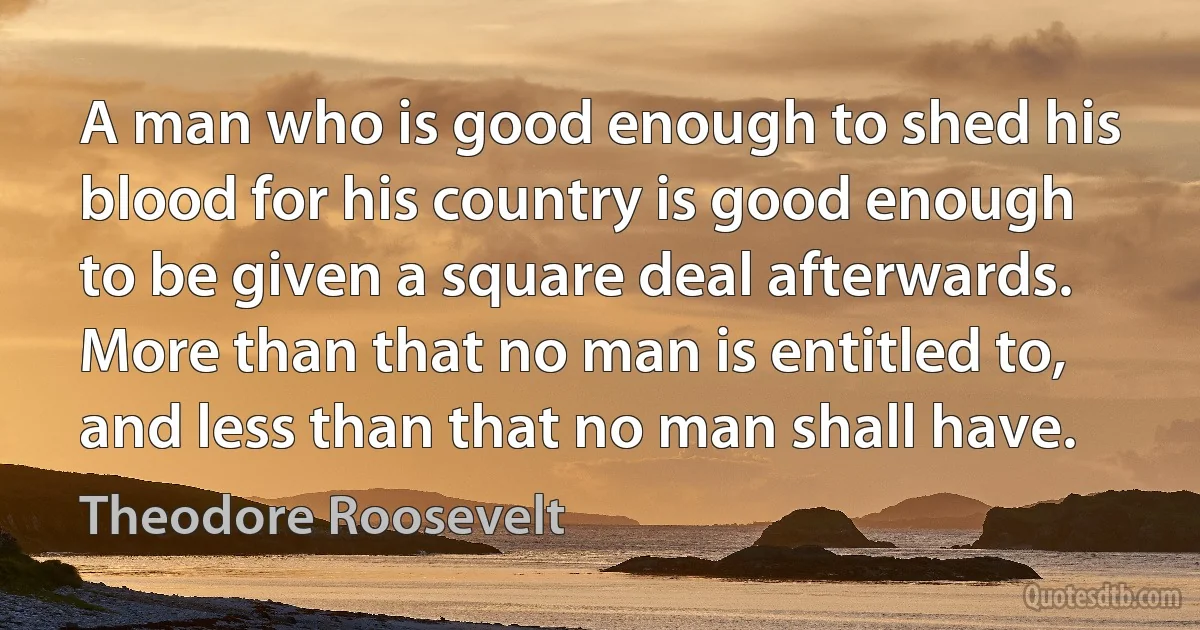 A man who is good enough to shed his blood for his country is good enough to be given a square deal afterwards. More than that no man is entitled to, and less than that no man shall have. (Theodore Roosevelt)