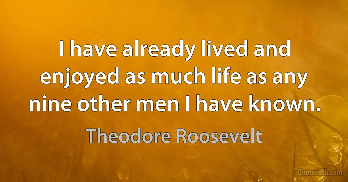 I have already lived and enjoyed as much life as any nine other men I have known. (Theodore Roosevelt)