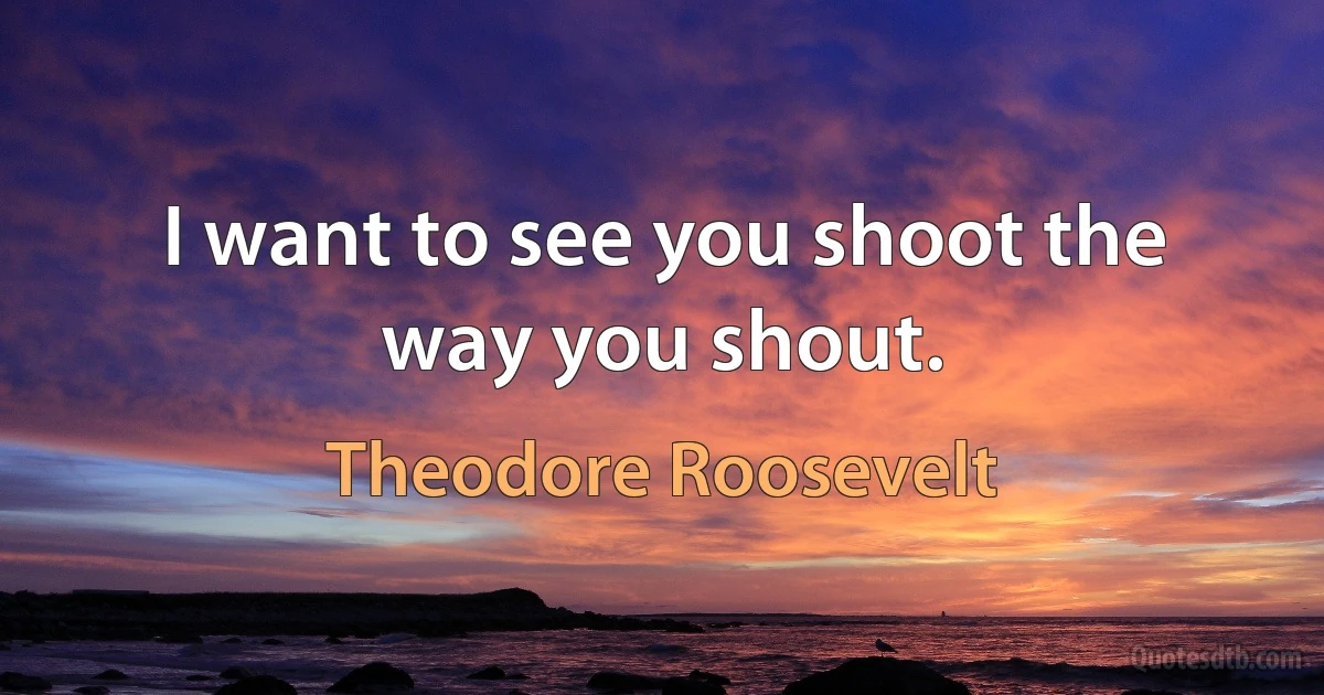 I want to see you shoot the way you shout. (Theodore Roosevelt)