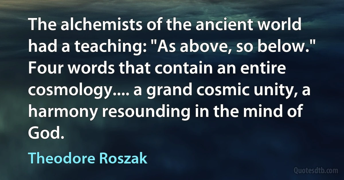 The alchemists of the ancient world had a teaching: "As above, so below." Four words that contain an entire cosmology.... a grand cosmic unity, a harmony resounding in the mind of God. (Theodore Roszak)