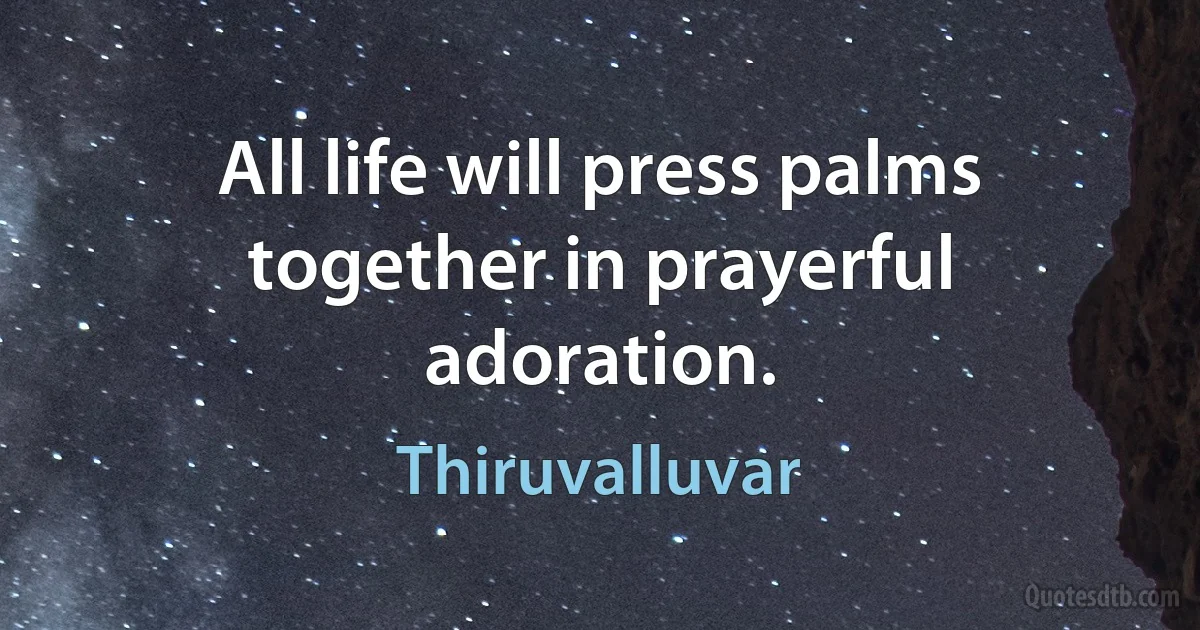 All life will press palms together in prayerful adoration. (Thiruvalluvar)