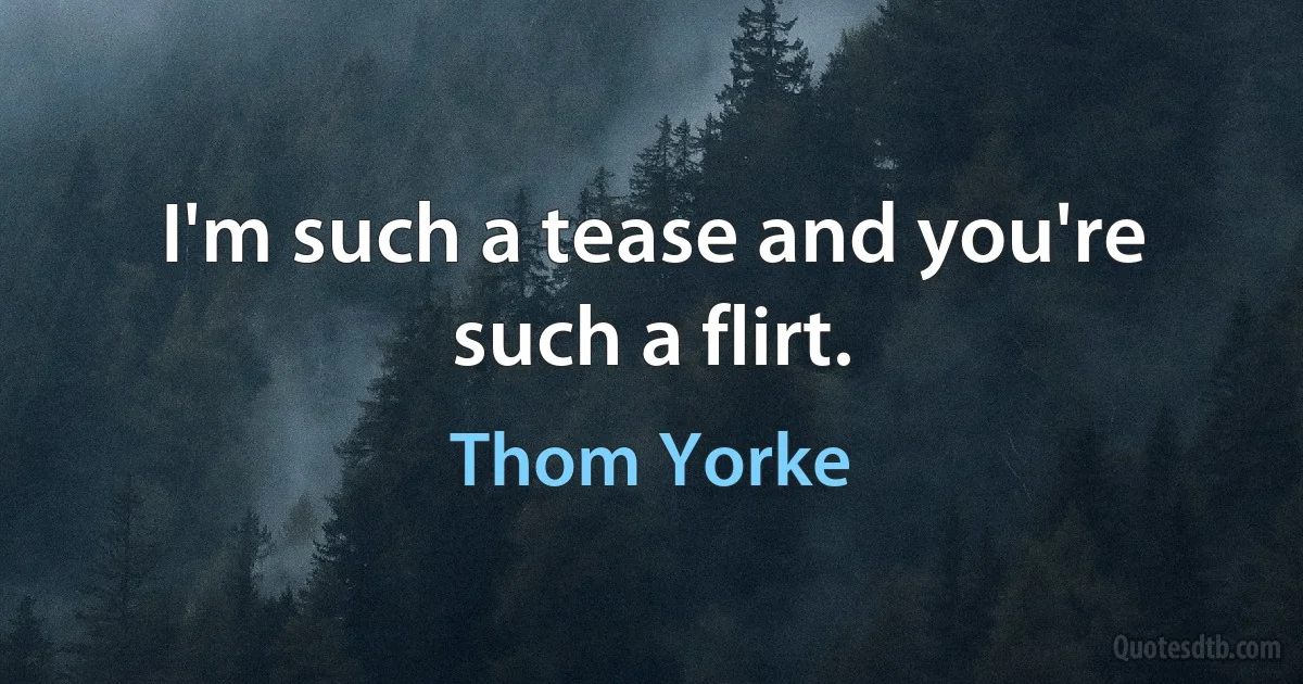 I'm such a tease and you're such a flirt. (Thom Yorke)