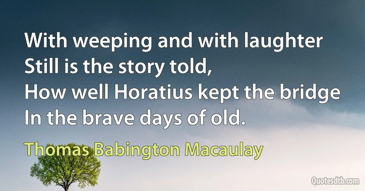 With weeping and with laughter
Still is the story told,
How well Horatius kept the bridge
In the brave days of old. (Thomas Babington Macaulay)