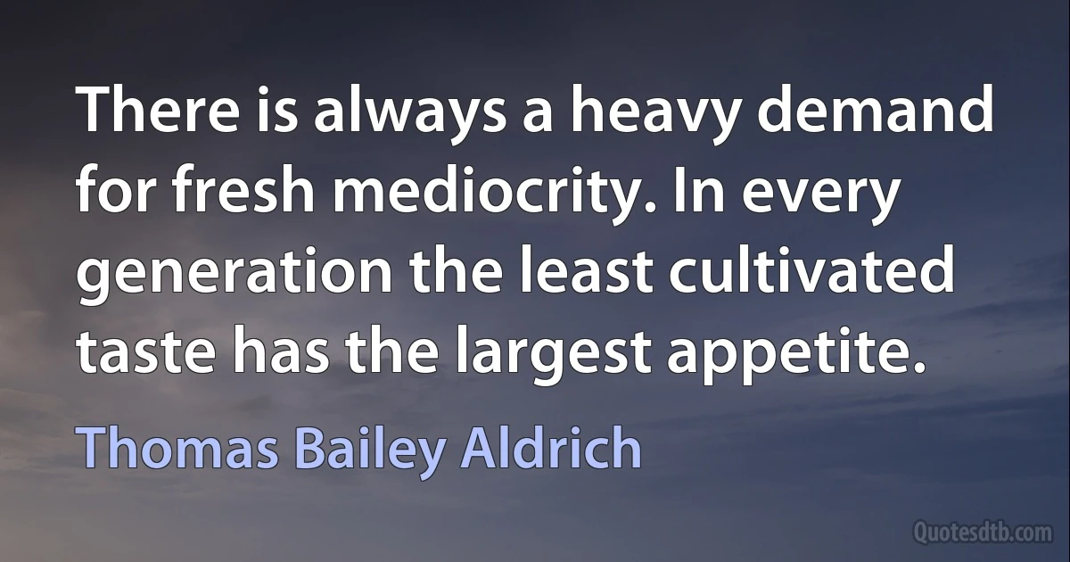 There is always a heavy demand for fresh mediocrity. In every generation the least cultivated taste has the largest appetite. (Thomas Bailey Aldrich)