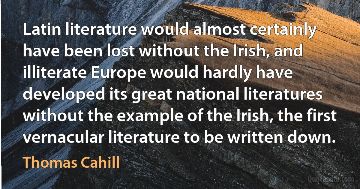 Latin literature would almost certainly have been lost without the Irish, and illiterate Europe would hardly have developed its great national literatures without the example of the Irish, the first vernacular literature to be written down. (Thomas Cahill)