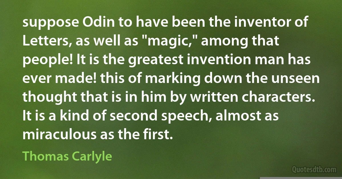 suppose Odin to have been the inventor of Letters, as well as "magic," among that people! It is the greatest invention man has ever made! this of marking down the unseen thought that is in him by written characters. It is a kind of second speech, almost as miraculous as the first. (Thomas Carlyle)