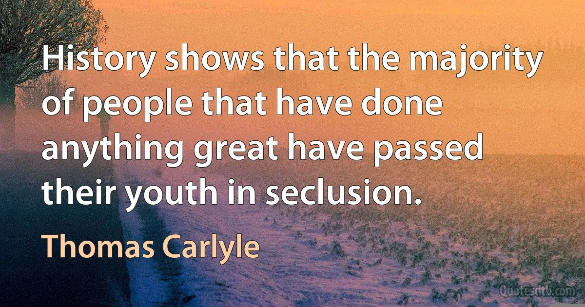 History shows that the majority of people that have done anything great have passed their youth in seclusion. (Thomas Carlyle)