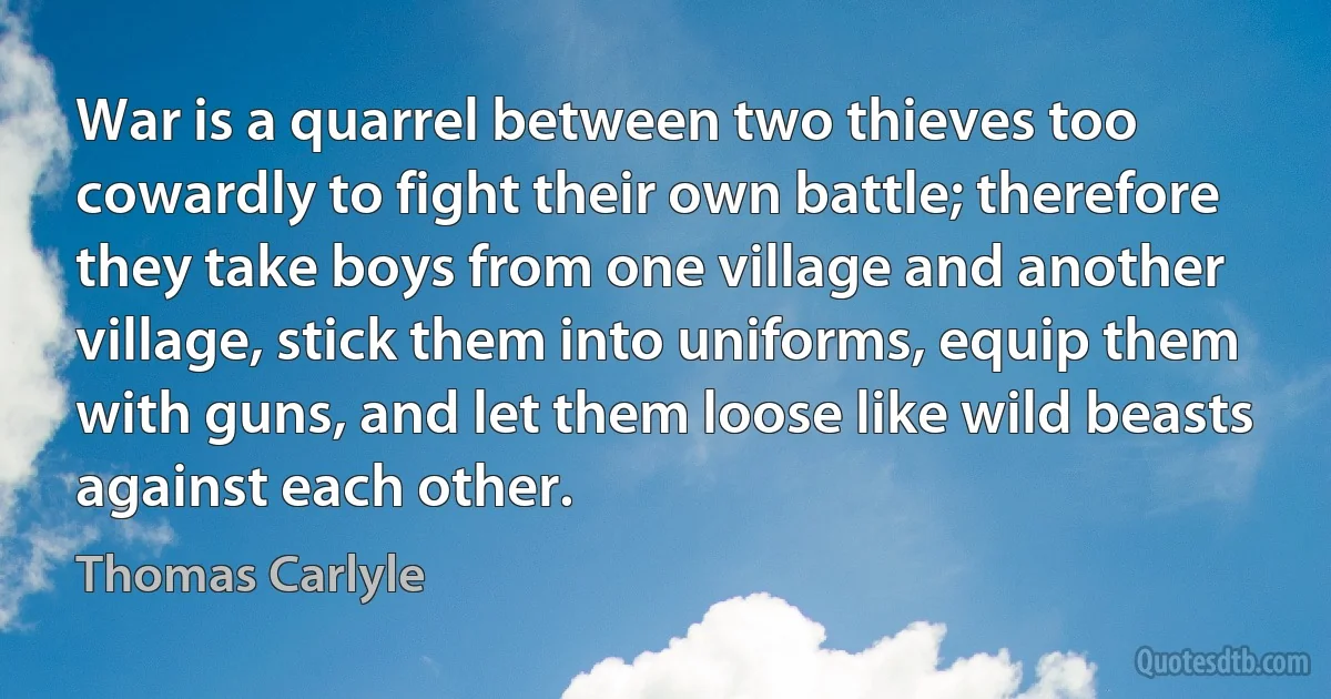 War is a quarrel between two thieves too cowardly to fight their own battle; therefore they take boys from one village and another village, stick them into uniforms, equip them with guns, and let them loose like wild beasts against each other. (Thomas Carlyle)