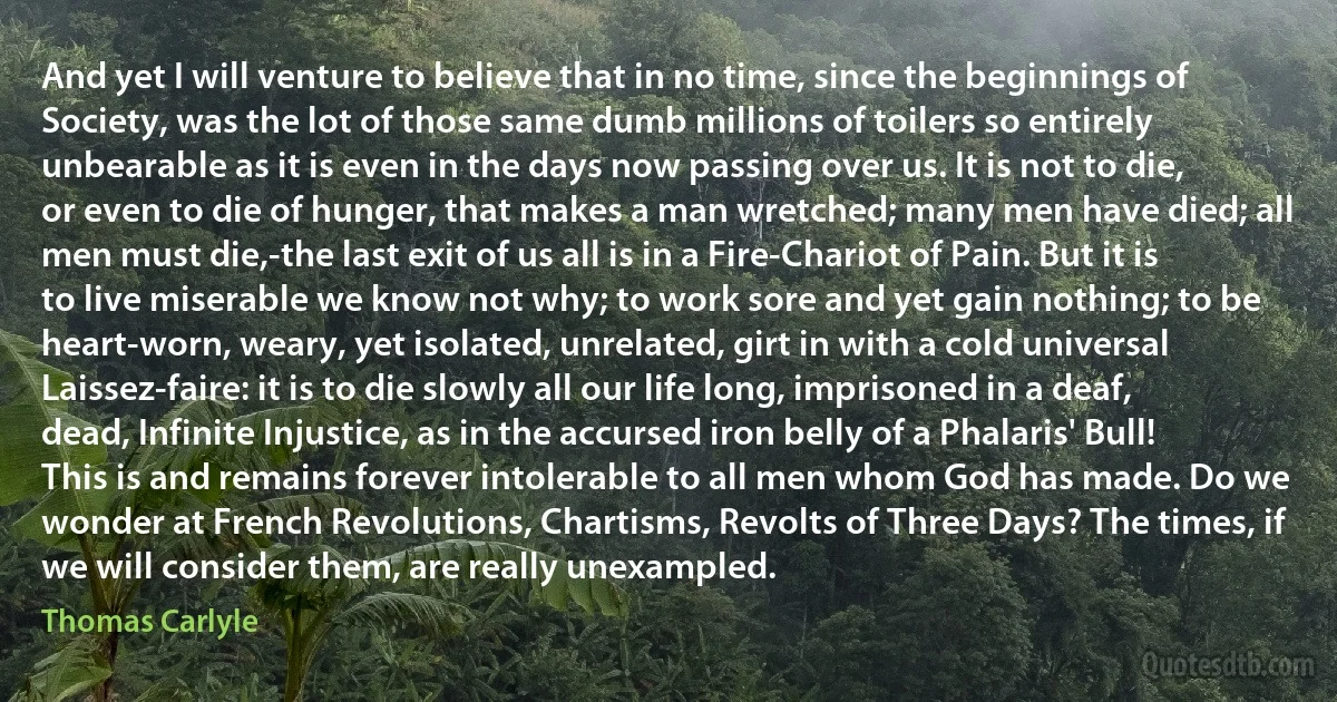 And yet I will venture to believe that in no time, since the beginnings of Society, was the lot of those same dumb millions of toilers so entirely unbearable as it is even in the days now passing over us. It is not to die, or even to die of hunger, that makes a man wretched; many men have died; all men must die,-the last exit of us all is in a Fire-Chariot of Pain. But it is to live miserable we know not why; to work sore and yet gain nothing; to be heart-worn, weary, yet isolated, unrelated, girt in with a cold universal Laissez-faire: it is to die slowly all our life long, imprisoned in a deaf, dead, Infinite Injustice, as in the accursed iron belly of a Phalaris' Bull! This is and remains forever intolerable to all men whom God has made. Do we wonder at French Revolutions, Chartisms, Revolts of Three Days? The times, if we will consider them, are really unexampled. (Thomas Carlyle)