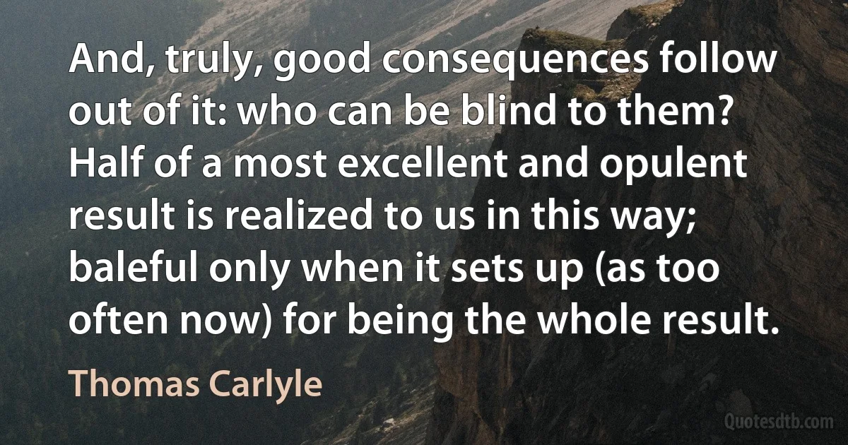 And, truly, good consequences follow out of it: who can be blind to them? Half of a most excellent and opulent result is realized to us in this way; baleful only when it sets up (as too often now) for being the whole result. (Thomas Carlyle)