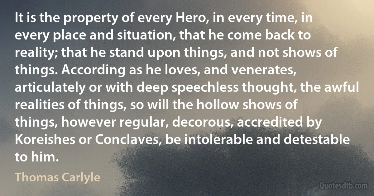 It is the property of every Hero, in every time, in every place and situation, that he come back to reality; that he stand upon things, and not shows of things. According as he loves, and venerates, articulately or with deep speechless thought, the awful realities of things, so will the hollow shows of things, however regular, decorous, accredited by Koreishes or Conclaves, be intolerable and detestable to him. (Thomas Carlyle)