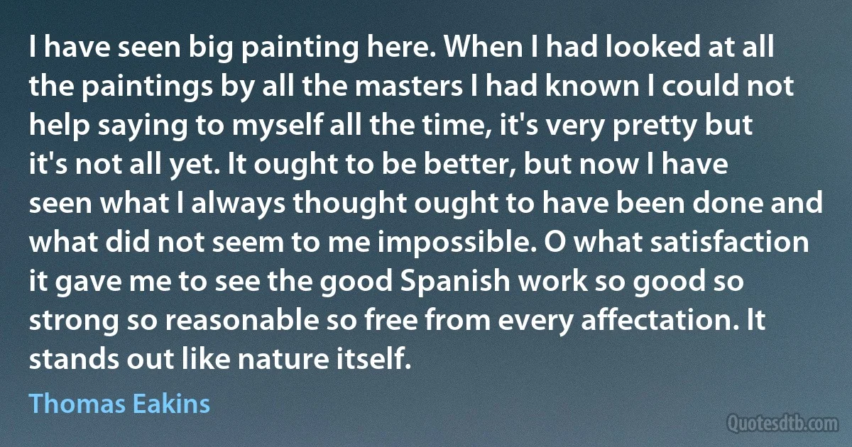 I have seen big painting here. When I had looked at all the paintings by all the masters I had known I could not help saying to myself all the time, it's very pretty but it's not all yet. It ought to be better, but now I have seen what I always thought ought to have been done and what did not seem to me impossible. O what satisfaction it gave me to see the good Spanish work so good so strong so reasonable so free from every affectation. It stands out like nature itself. (Thomas Eakins)