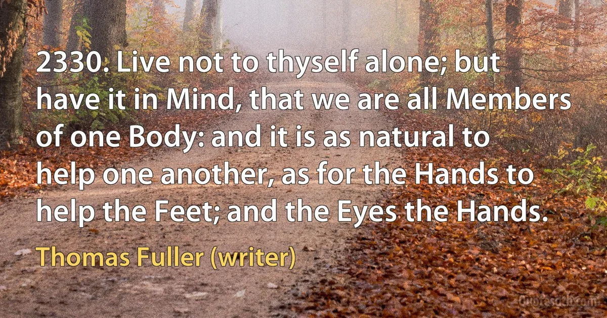 2330. Live not to thyself alone; but have it in Mind, that we are all Members of one Body: and it is as natural to help one another, as for the Hands to help the Feet; and the Eyes the Hands. (Thomas Fuller (writer))