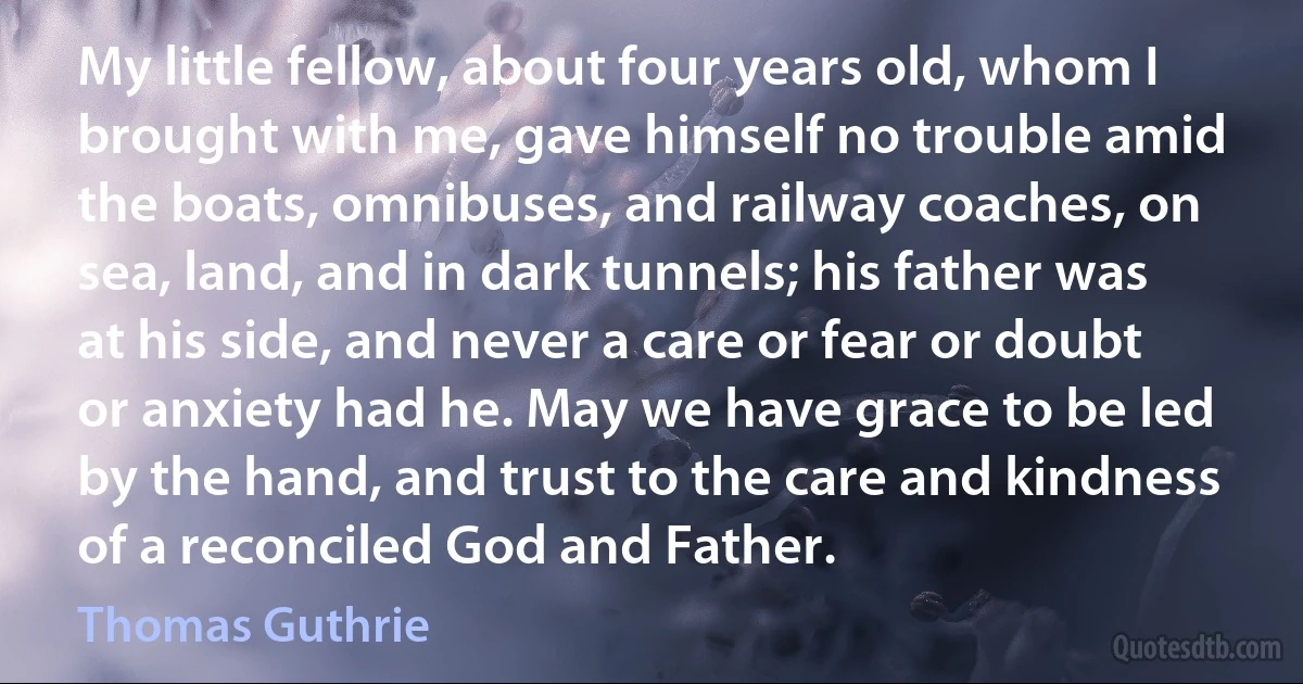 My little fellow, about four years old, whom I brought with me, gave himself no trouble amid the boats, omnibuses, and railway coaches, on sea, land, and in dark tunnels; his father was at his side, and never a care or fear or doubt or anxiety had he. May we have grace to be led by the hand, and trust to the care and kindness of a reconciled God and Father. (Thomas Guthrie)