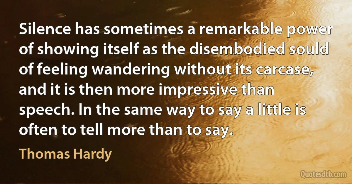 Silence has sometimes a remarkable power of showing itself as the disembodied sould of feeling wandering without its carcase, and it is then more impressive than speech. In the same way to say a little is often to tell more than to say. (Thomas Hardy)