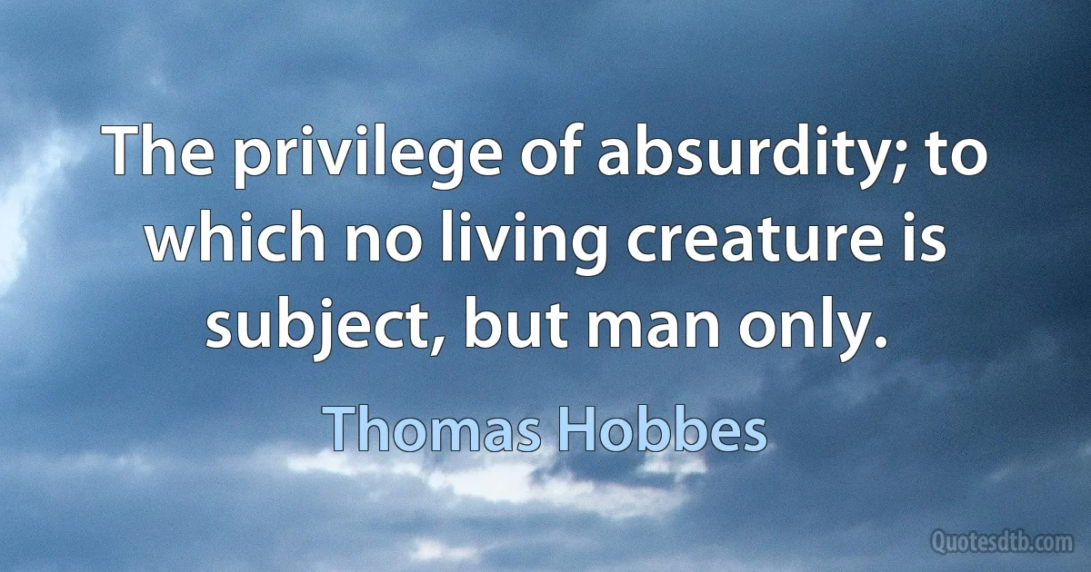 The privilege of absurdity; to which no living creature is subject, but man only. (Thomas Hobbes)