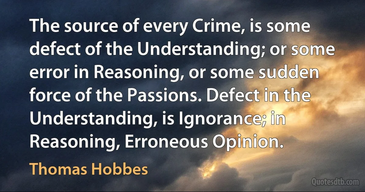 The source of every Crime, is some defect of the Understanding; or some error in Reasoning, or some sudden force of the Passions. Defect in the Understanding, is Ignorance; in Reasoning, Erroneous Opinion. (Thomas Hobbes)