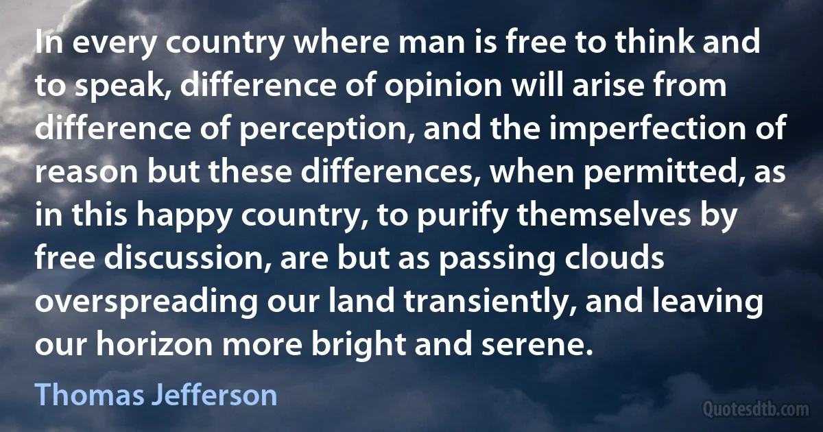 In every country where man is free to think and to speak, difference of opinion will arise from difference of perception, and the imperfection of reason but these differences, when permitted, as in this happy country, to purify themselves by free discussion, are but as passing clouds overspreading our land transiently, and leaving our horizon more bright and serene. (Thomas Jefferson)