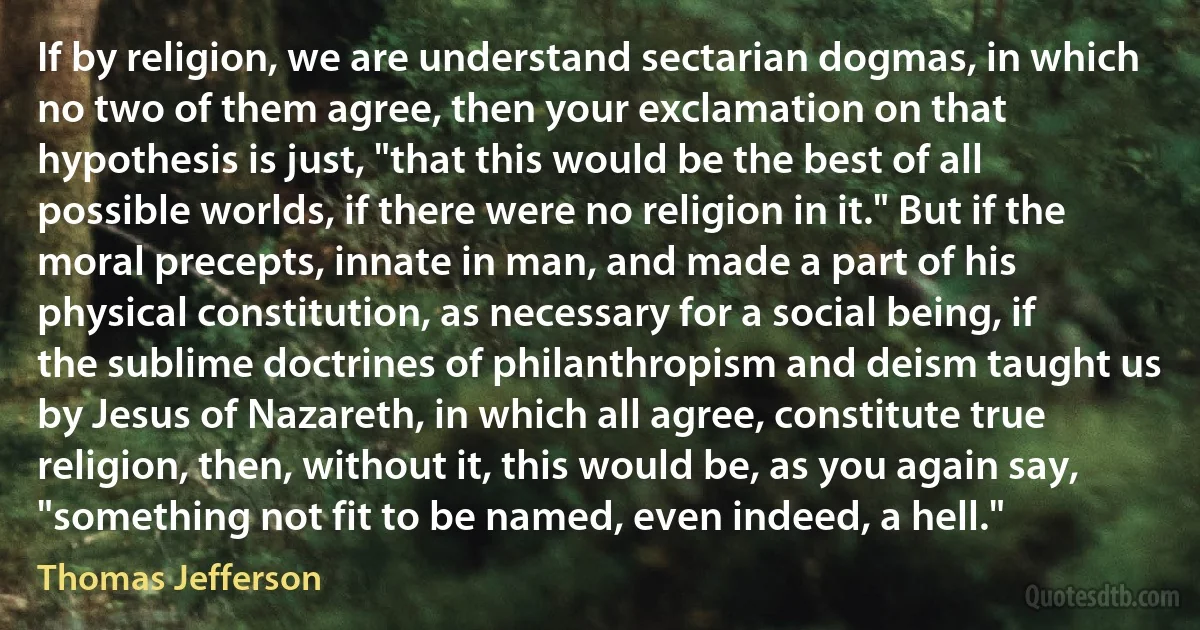 If by religion, we are understand sectarian dogmas, in which no two of them agree, then your exclamation on that hypothesis is just, "that this would be the best of all possible worlds, if there were no religion in it." But if the moral precepts, innate in man, and made a part of his physical constitution, as necessary for a social being, if the sublime doctrines of philanthropism and deism taught us by Jesus of Nazareth, in which all agree, constitute true religion, then, without it, this would be, as you again say, "something not fit to be named, even indeed, a hell." (Thomas Jefferson)