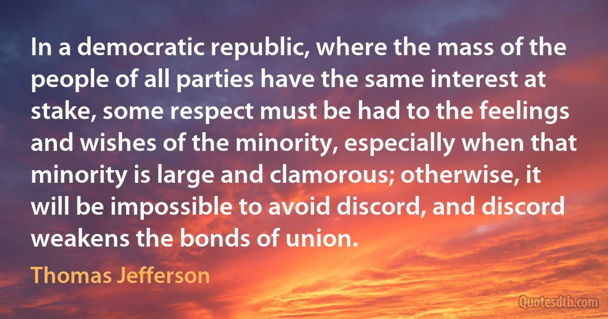 In a democratic republic, where the mass of the people of all parties have the same interest at stake, some respect must be had to the feelings and wishes of the minority, especially when that minority is large and clamorous; otherwise, it will be impossible to avoid discord, and discord weakens the bonds of union. (Thomas Jefferson)