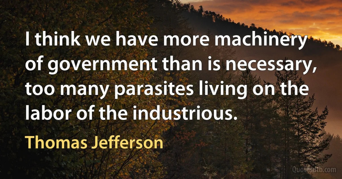 I think we have more machinery of government than is necessary, too many parasites living on the labor of the industrious. (Thomas Jefferson)