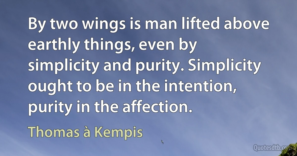 By two wings is man lifted above earthly things, even by
simplicity and purity. Simplicity ought to be in the intention,
purity in the affection. (Thomas à Kempis)