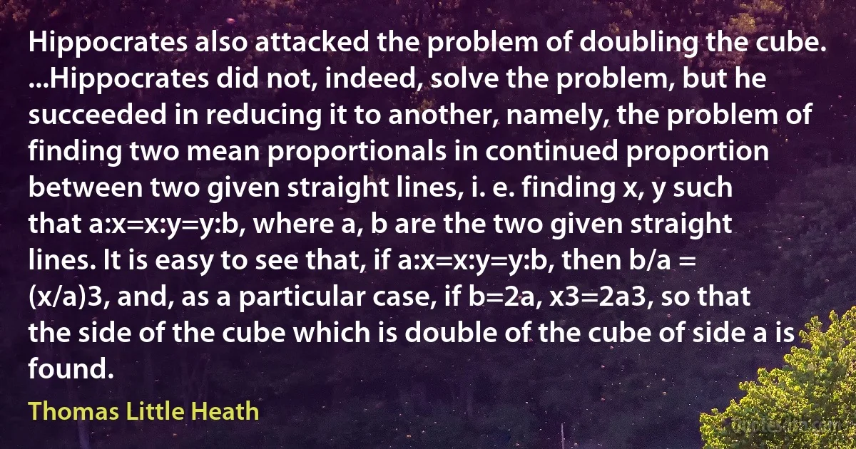 Hippocrates also attacked the problem of doubling the cube. ...Hippocrates did not, indeed, solve the problem, but he succeeded in reducing it to another, namely, the problem of finding two mean proportionals in continued proportion between two given straight lines, i. e. finding x, y such that a:x=x:y=y:b, where a, b are the two given straight lines. It is easy to see that, if a:x=x:y=y:b, then b/a = (x/a)3, and, as a particular case, if b=2a, x3=2a3, so that the side of the cube which is double of the cube of side a is found. (Thomas Little Heath)