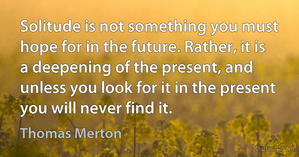 Solitude is not something you must hope for in the future. Rather, it is a deepening of the present, and unless you look for it in the present you will never find it. (Thomas Merton)