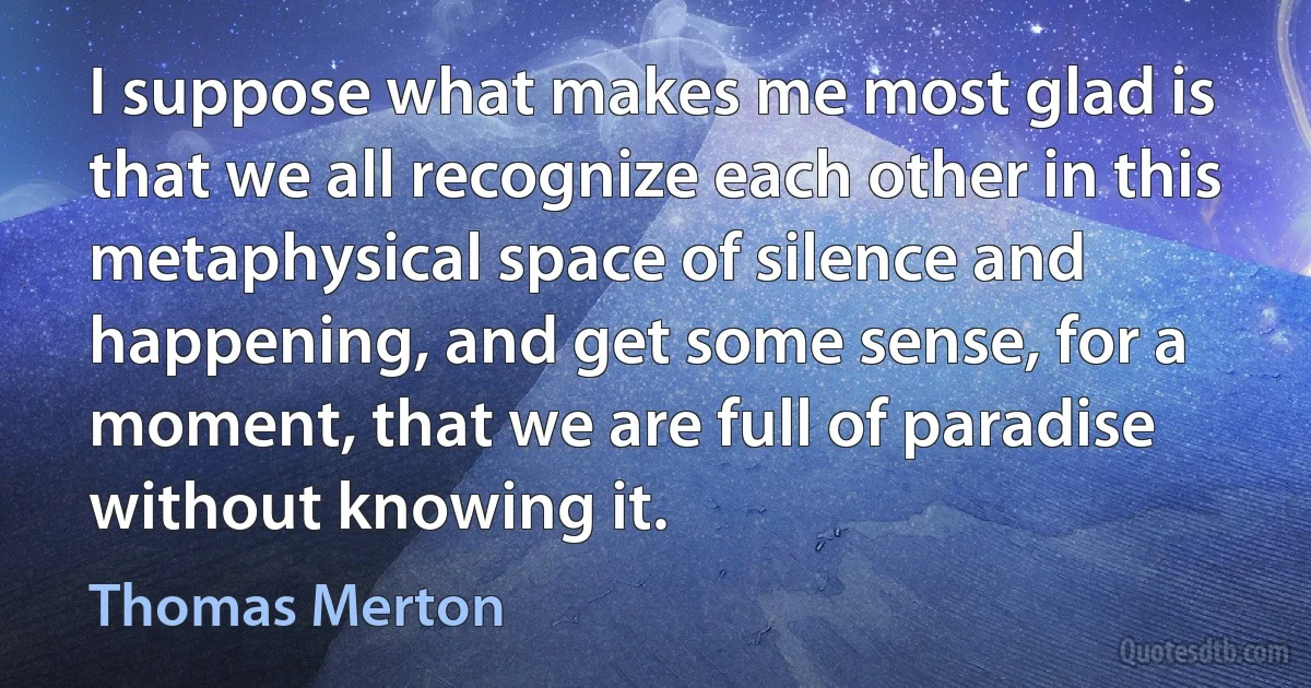 I suppose what makes me most glad is that we all recognize each other in this metaphysical space of silence and happening, and get some sense, for a moment, that we are full of paradise without knowing it. (Thomas Merton)